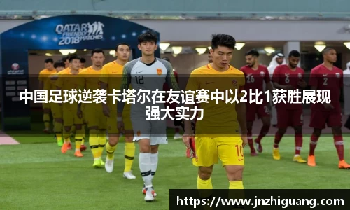 中国足球逆袭卡塔尔在友谊赛中以2比1获胜展现强大实力